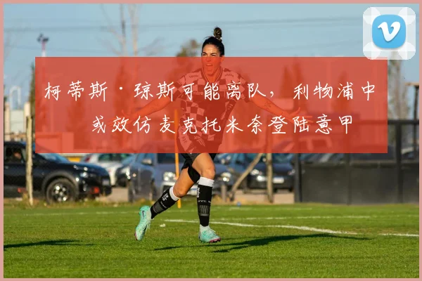 柯蒂斯·琼斯可能离队，利物浦中场或效仿麦克托米奈登陆意甲