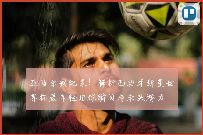 亚马尔破纪录！解析西班牙新星世界杯最年轻进球瞬间与未来潜力