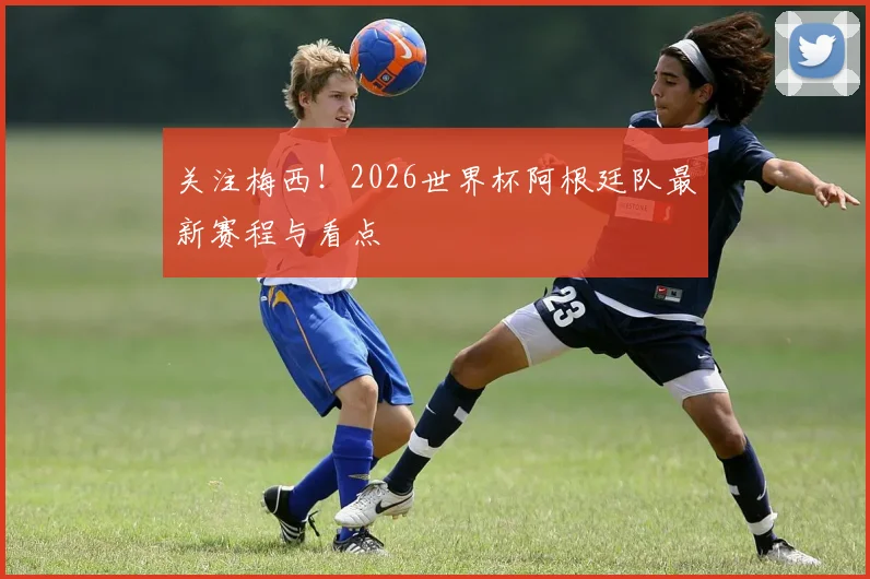 关注梅西！2026世界杯阿根廷队最新赛程与看点