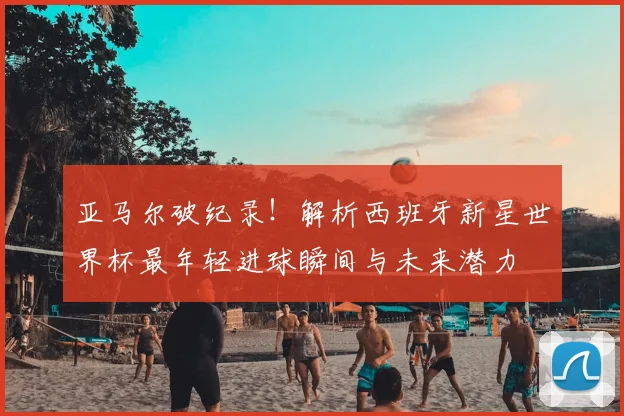 亚马尔破纪录！解析西班牙新星世界杯最年轻进球瞬间与未来潜力