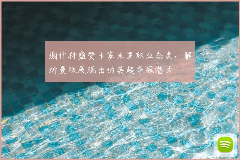 谢什科盛赞卡塞米罗职业态度,解析曼联展现出的英超争冠潜力