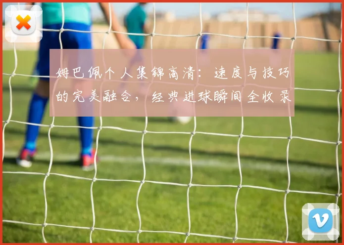 姆巴佩个人集锦高清：速度与技巧的完美融合，经典进球瞬间全收录