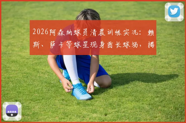 2026阿森纳球员清晨训练实况：赖斯、萨卡等球星现身酋长球场，揭秘职业球员的日常训练时间表