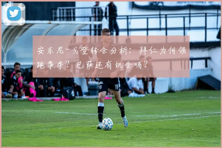 安东尼-戈登转会分析：拜仁为何领跑争夺？巴萨还有机会吗？