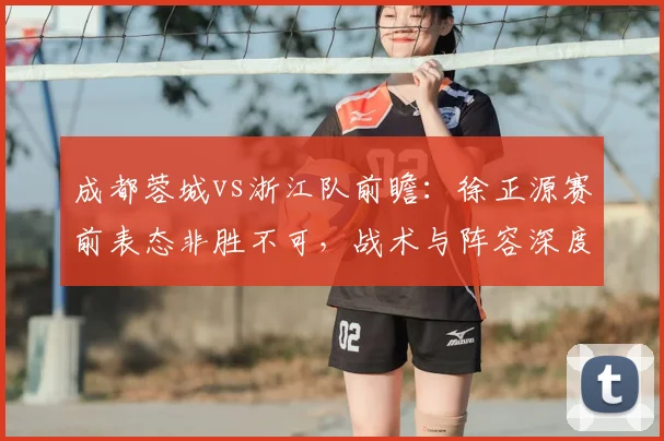 成都蓉城vs浙江队前瞻：徐正源赛前表态非胜不可，战术与阵容深度解析