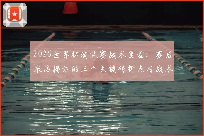 2026世界杯淘汰赛战术复盘：赛后采访揭示的三个关键转折点与战术调整